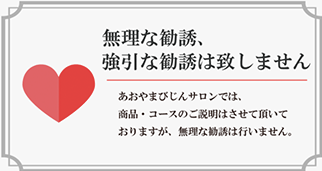 あおやまびじんサロンでは、商品・コースのご説明はさせて頂いておりますが、無理な勧誘は行いません。