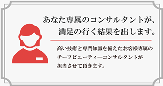 高い技術と専門知識を備えたスタッフがお客様専属のチーフビューティーコンサルタントとして担当致します。