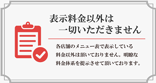 各店舗のメニュー表で表示している料金以外は頂いておりません。明瞭な料金体系を提示させて頂いております。