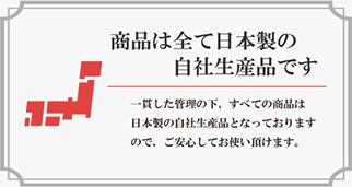 一貫した管理の下、すべての商品は日本製の自社生産品となっておりますので、ご安心してお使い頂けます。