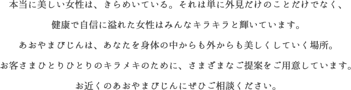 本当に美しい女性は、きらめいている。それは単に外見だけのことだけでなく、健康で自信に溢れた女性はみんなキラキラと輝いています。あおやまびじんは、あなたを身体の中からも外からも美しくしていく場所。お客さまひとりひとりのキラメキのために、さまざまなご提案をご用意していす。お近くのあおやまびじんにぜひご相談ください。